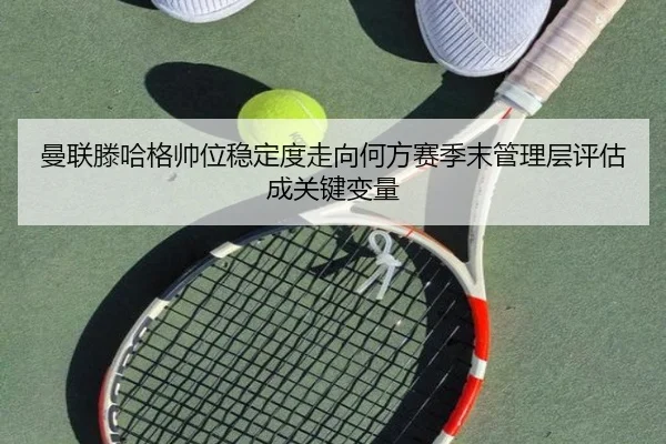 曼联滕哈格帅位稳定度走向何方赛季末管理层评估成关键变量