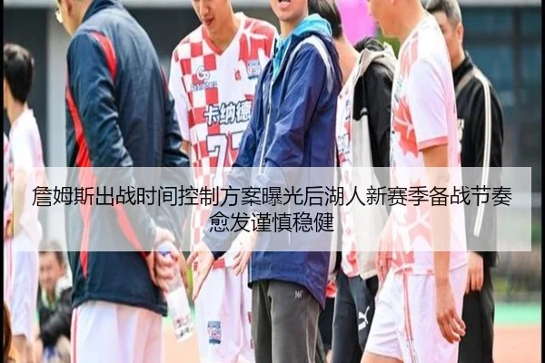 詹姆斯出战时间控制方案曝光后湖人新赛季备战节奏愈发谨慎稳健